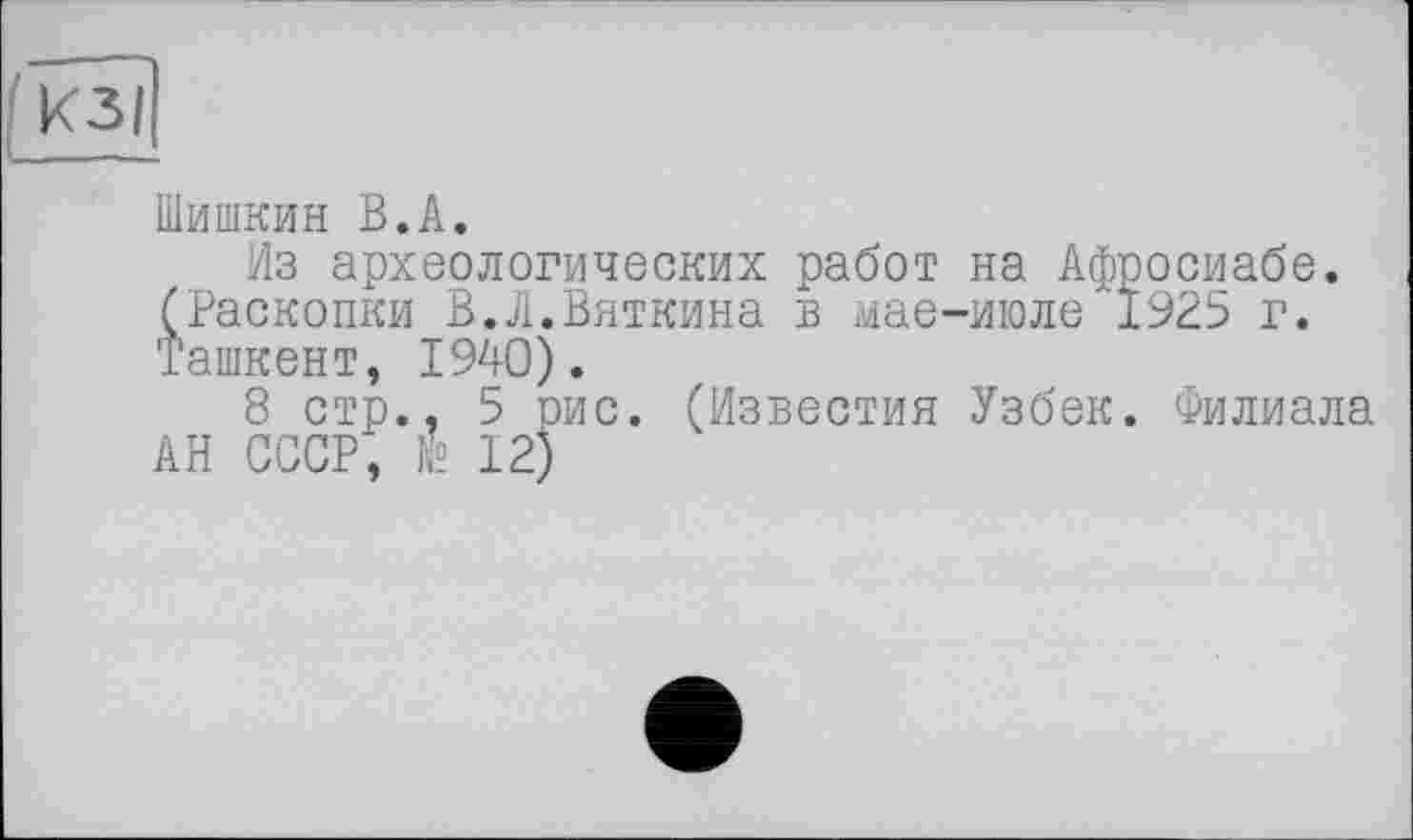 ﻿Шишкин В.А.
Из археологических работ на Афросиабе. (Раскопки В.Л.Вяткина в мае-июле 1925 г. Ташкент, 1940).
8 стр., 5 рис. (Известия Узбек. Филиала АН СССР, № 12)